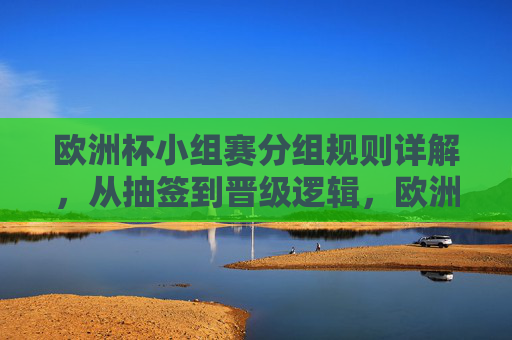 欧洲杯小组赛分组规则详解,从抽签到晋级逻辑,欧洲杯小组赛分组规则,抽签与晋级逻辑详解 欧洲杯小组赛分组规则详解,从抽签到晋级逻辑,欧洲杯小组赛分组规则,抽签与晋级逻辑详解
