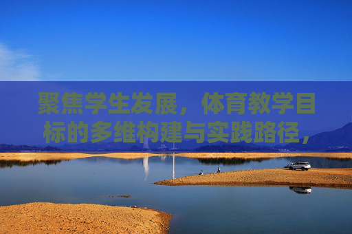 聚焦学生发展,体育教学目标的多维构建与实践路径,聚焦学生发展,体育教学目标的多维构建与实践路径 聚焦学生发展,体育教学目标的多维构建与实践路径,聚焦学生发展,体育教学目标的多维构建与实践路径