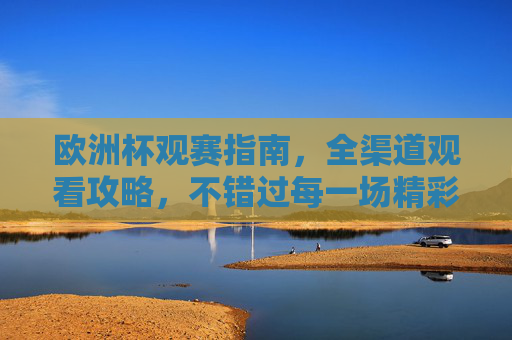 欧洲杯观赛指南,全渠道观看攻略,不错过每一场精彩,欧洲杯全渠道观赛攻略,不错过每一场精彩 欧洲杯观赛指南,全渠道观看攻略,不错过每一场精彩,欧洲杯全渠道观赛攻略,不错过每一场精彩