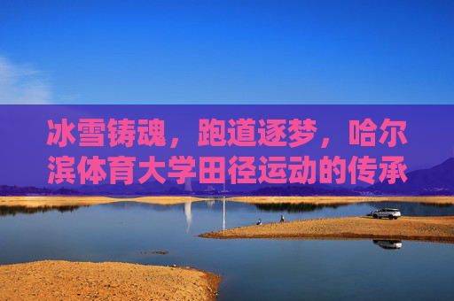 冰雪铸魂,跑道逐梦,哈尔滨体育大学田径运动的传承与辉煌,冰雪铸魂跑道逐梦,哈体田径传承辉煌 冰雪铸魂,跑道逐梦,哈尔滨体育大学田径运动的传承与辉煌,冰雪铸魂跑道逐梦,哈体田径传承辉煌