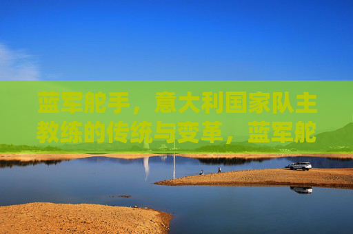 蓝军舵手,意大利国家队主教练的传统与变革,蓝军舵手,意大利主帅的传统与变革 蓝军舵手,意大利国家队主教练的传统与变革,蓝军舵手,意大利主帅的传统与变革