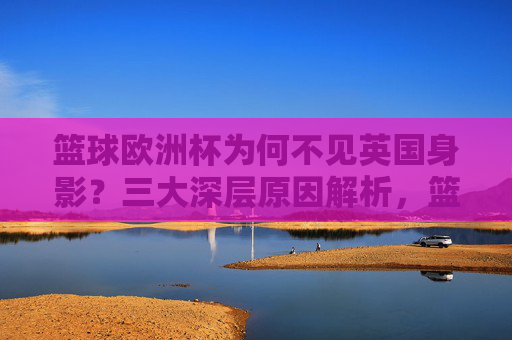 篮球欧洲杯为何不见英国身影?三大深层原因解析,篮球欧洲杯英国缺席的三大深层原因 篮球欧洲杯为何不见英国身影?三大深层原因解析,篮球欧洲杯英国缺席的三大深层原因