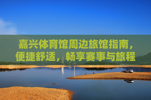 嘉兴体育馆周边旅馆指南，便捷舒适，畅享赛事与旅程，嘉兴体育馆周边旅馆指南，便捷舒适，畅享赛事旅程