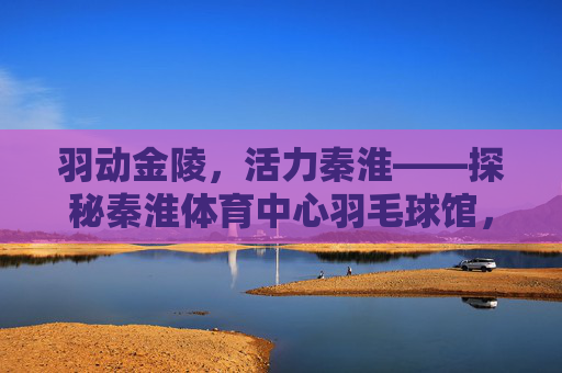 羽动金陵，活力秦淮——探秘秦淮体育中心羽毛球馆，活力羽动秦淮，探秘秦淮体育中心羽毛球馆
