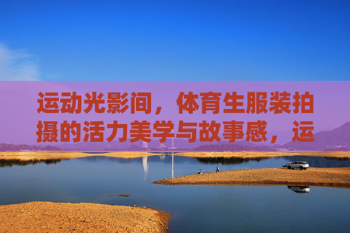 运动光影间,体育生服装拍摄的活力美学与故事感,运动光影间,体育生服装拍摄的活力美学与故事感 运动光影间,体育生服装拍摄的活力美学与故事感,运动光影间,体育生服装拍摄的活力美学与故事感