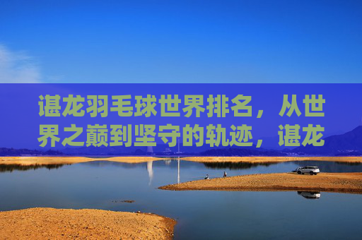 谌龙羽毛球世界排名,从世界之巅到坚守的轨迹,谌龙羽毛球排名,从世界之巅到坚守的轨迹 谌龙羽毛球世界排名,从世界之巅到坚守的轨迹,谌龙羽毛球排名,从世界之巅到坚守的轨迹