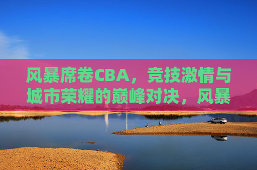 风暴席卷CBA,竞技激情与城市荣耀的巅峰对决,风暴席卷CBA,竞技激情与城市荣耀的巅峰对决 风暴席卷CBA,竞技激情与城市荣耀的巅峰对决,风暴席卷CBA,竞技激情与城市荣耀的巅峰对决