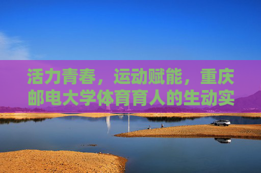 活力青春，运动赋能，重庆邮电大学体育育人的生动实践，活力青春运动赋能 重庆邮电大学体育育人实践
