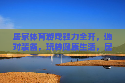 居家体育游戏鞋力全开，选对装备，玩转健康生活，居家体育游戏，选对装备，鞋力全开玩转健康生活