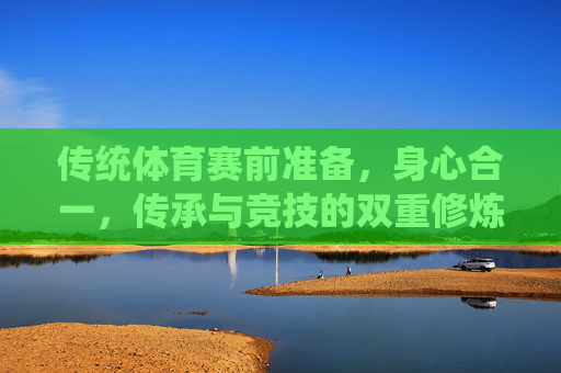 传统体育赛前准备,身心合一,传承与竞技的双重修炼,传统体育赛前,身心合一的传承与竞技修炼 传统体育赛前准备,身心合一,传承与竞技的双重修炼,传统体育赛前,身心合一的传承与竞技修炼