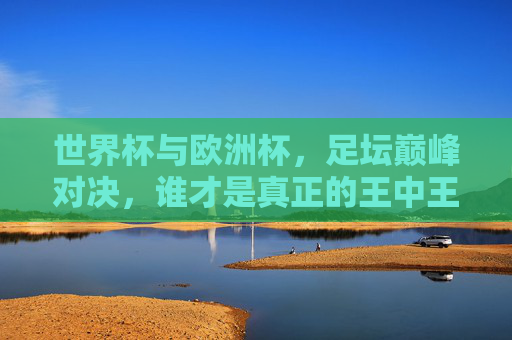 世界杯与欧洲杯,足坛巅峰对决,谁才是真正的王中王?世界杯vs欧洲杯,巅峰对决,谁为足坛王中王? 世界杯与欧洲杯,足坛巅峰对决,谁才是真正的王中王?世界杯vs欧洲杯,巅峰对决,谁为足坛王中王?