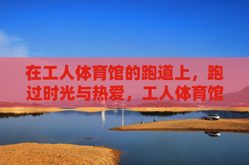 在工人体育馆的跑道上,跑过时光与热爱,工人体育馆跑道,跑过时光与热爱 在工人体育馆的跑道上,跑过时光与热爱,工人体育馆跑道,跑过时光与热爱