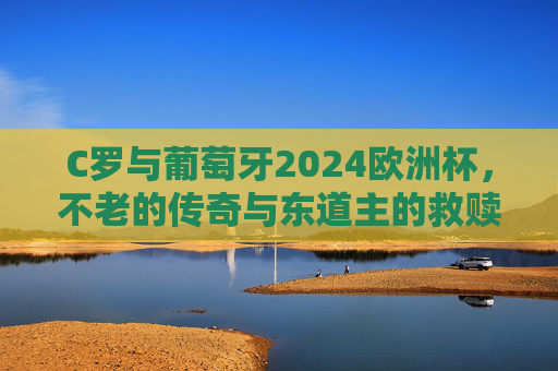 C罗与葡萄牙2024欧洲杯,不老的传奇与东道主的救赎之路,C罗与葡萄牙,2024欧洲杯不老传奇和东道主救赎 C罗与葡萄牙2024欧洲杯,不老的传奇与东道主的救赎之路,C罗与葡萄牙,2024欧洲杯不老传奇和东道主救赎