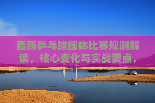 最新乒乓球团体比赛规则解读，核心变化与实战要点，乒乓球团体比赛新规解读，核心变化与实战要点