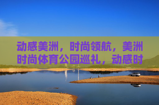 动感美洲,时尚领航,美洲时尚体育公园巡礼,动感时尚领航,美洲体育公园巡礼 动感美洲,时尚领航,美洲时尚体育公园巡礼,动感时尚领航,美洲体育公园巡礼