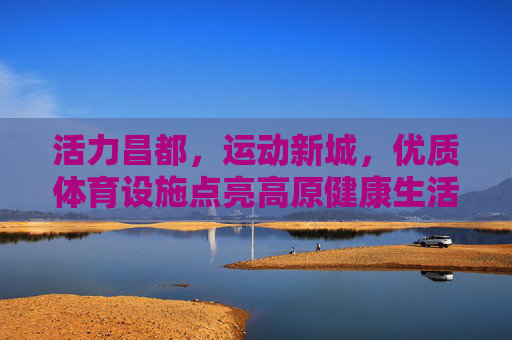 活力昌都,运动新城,优质体育设施点亮高原健康生活,活力昌都,运动新城筑梦高原健康生活 活力昌都,运动新城,优质体育设施点亮高原健康生活,活力昌都,运动新城筑梦高原健康生活