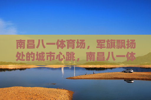 南昌八一体育场,军旗飘扬处的城市心跳,南昌八一体育场,军旗飘扬的城市心跳 南昌八一体育场,军旗飘扬处的城市心跳,南昌八一体育场,军旗飘扬的城市心跳