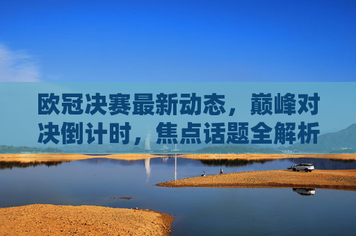 欧冠决赛最新动态,巅峰对决倒计时,焦点话题全解析,欧冠决赛巅峰对决倒计时,最新动态与焦点话题全解析 欧冠决赛最新动态,巅峰对决倒计时,焦点话题全解析,欧冠决赛巅峰对决倒计时,最新动态与焦点话题全解析