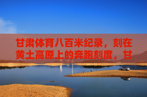 甘肃体育八百米纪录,刻在黄土高原上的奔跑刻度,甘肃八百米纪录,黄土高原上的奔跑刻度 甘肃体育八百米纪录,刻在黄土高原上的奔跑刻度,甘肃八百米纪录,黄土高原上的奔跑刻度