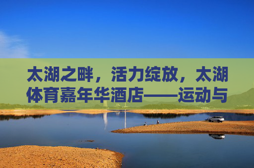 太湖之畔，活力绽放，太湖体育嘉年华酒店——运动与休闲的完美邂逅，太湖体育嘉年华酒店，太湖之畔，运动与休闲的活力邂逅