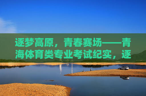逐梦高原,青春赛场——青海体育类专业考试纪实,逐梦高原,青春赛场——青海体育类专业考试纪实 逐梦高原,青春赛场——青海体育类专业考试纪实,逐梦高原,青春赛场——青海体育类专业考试纪实