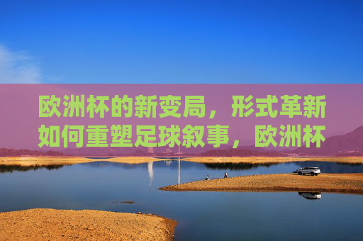 欧洲杯的新变局,形式革新如何重塑足球叙事,欧洲杯新变局,形式革新重塑足球叙事 欧洲杯的新变局,形式革新如何重塑足球叙事,欧洲杯新变局,形式革新重塑足球叙事