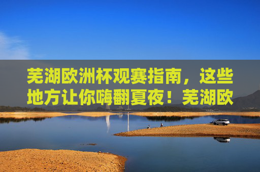 芜湖欧洲杯观赛指南,这些地方让你嗨翻夏夜!芜湖欧洲杯观赛指南,嗨翻夏夜! 芜湖欧洲杯观赛指南,这些地方让你嗨翻夏夜!芜湖欧洲杯观赛指南,嗨翻夏夜!