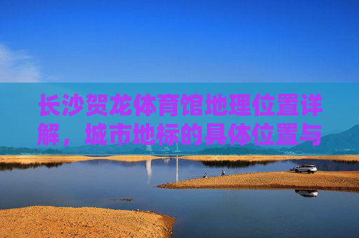 长沙贺龙体育馆地理位置详解,城市地标的具体位置与周边指南,长沙贺龙体育馆,城市地标地理位置与周边指南 长沙贺龙体育馆地理位置详解,城市地标的具体位置与周边指南,长沙贺龙体育馆,城市地标地理位置与周边指南