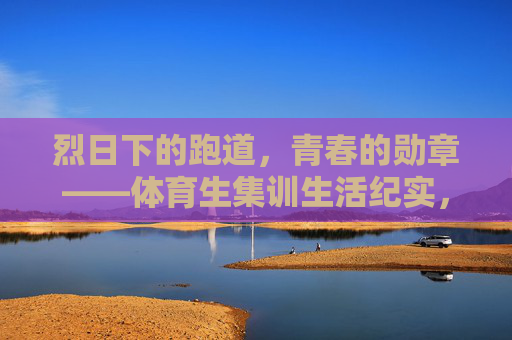 烈日下的跑道,青春的勋章——体育生集训生活纪实,烈日跑道上的青春勋章 烈日下的跑道,青春的勋章——体育生集训生活纪实,烈日跑道上的青春勋章