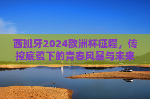 西班牙2024欧洲杯征程，传控底蕴下的青春风暴与未来展望，西班牙2024欧洲杯征程，传控底蕴铸就青春风暴，未来可期