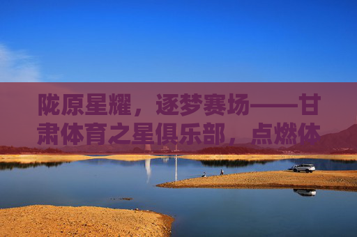 陇原星耀,逐梦赛场——甘肃体育之星俱乐部,点燃体育梦想的青春引擎,陇原星耀赛场,青春引擎逐梦 陇原星耀,逐梦赛场——甘肃体育之星俱乐部,点燃体育梦想的青春引擎,陇原星耀赛场,青春引擎逐梦