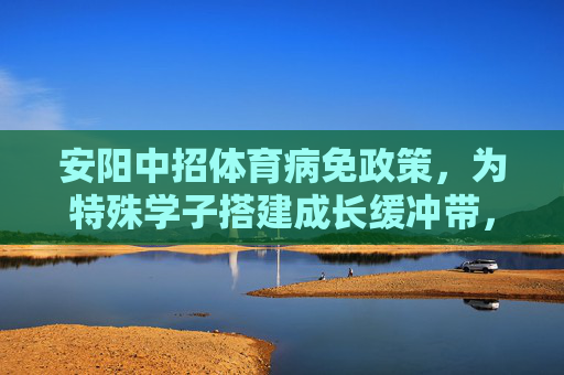 安阳中招体育病免政策,为特殊学子搭建成长缓冲带,安阳中招体育病免政策,为特殊学子搭建成长缓冲带 安阳中招体育病免政策,为特殊学子搭建成长缓冲带,安阳中招体育病免政策,为特殊学子搭建成长缓冲带