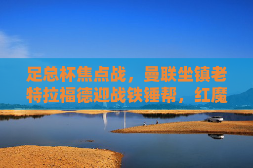 足总杯焦点战，曼联坐镇老特拉福德迎战铁锤帮，红魔能否延续强势？足总杯焦点战，曼联坐镇老特拉福德迎战铁锤帮，红魔能否延续强势？