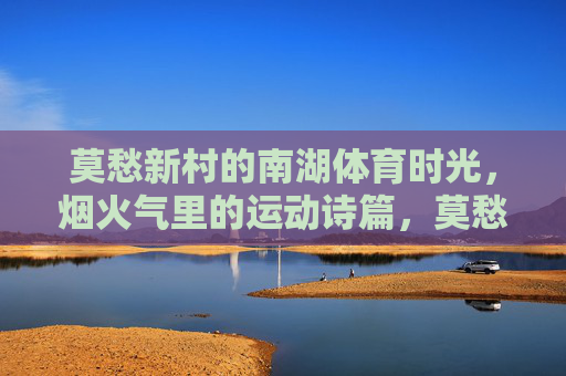 莫愁新村的南湖体育时光,烟火气里的运动诗篇,莫愁新村南湖,烟火气里的运动诗篇 莫愁新村的南湖体育时光,烟火气里的运动诗篇,莫愁新村南湖,烟火气里的运动诗篇