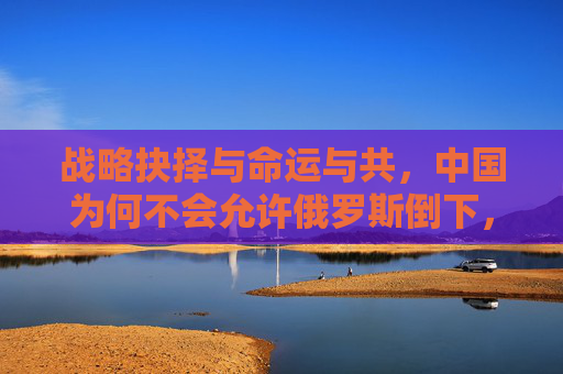 战略抉择与命运与共,中国为何不会允许俄罗斯倒下,战略抉择与命运与共,中国为何不让俄罗斯倒下 战略抉择与命运与共,中国为何不会允许俄罗斯倒下,战略抉择与命运与共,中国为何不让俄罗斯倒下