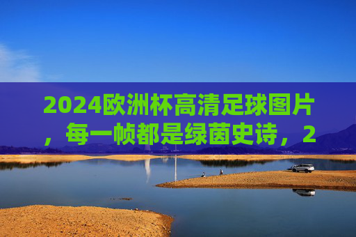 2024欧洲杯高清足球图片,每一帧都是绿茵史诗,2024欧洲杯高清足球图片,每一帧绿茵史诗 2024欧洲杯高清足球图片,每一帧都是绿茵史诗,2024欧洲杯高清足球图片,每一帧绿茵史诗