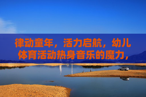 律动童年,活力启航,幼儿体育活动热身音乐的魔力,律动童年,活力启航,幼儿体育热身音乐的魔力 律动童年,活力启航,幼儿体育活动热身音乐的魔力,律动童年,活力启航,幼儿体育热身音乐的魔力