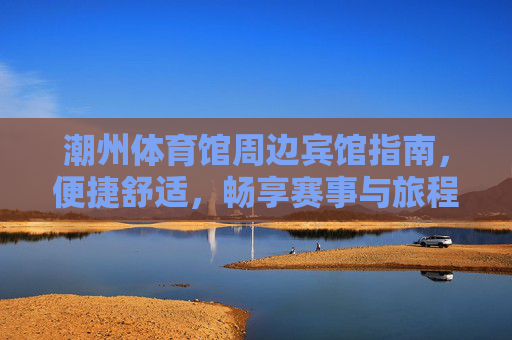潮州体育馆周边宾馆指南,便捷舒适,畅享赛事与旅程,潮州体育馆周边宾馆指南,便捷舒适,畅享赛事旅程 潮州体育馆周边宾馆指南,便捷舒适,畅享赛事与旅程,潮州体育馆周边宾馆指南,便捷舒适,畅享赛事旅程