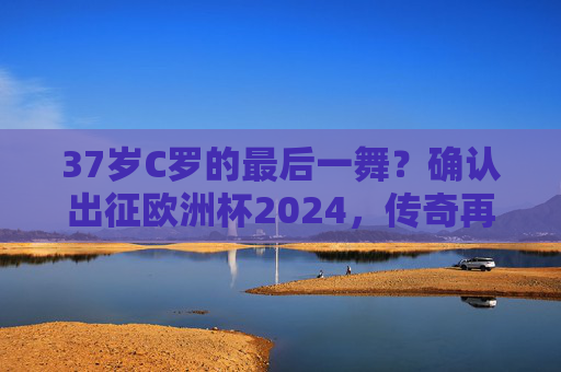 37岁C罗的最后一舞?确认出征欧洲杯2024,传奇再续!37岁C罗欧洲杯2024最后一舞,传奇再续! 37岁C罗的最后一舞?确认出征欧洲杯2024,传奇再续!37岁C罗欧洲杯2024最后一舞,传奇再续!