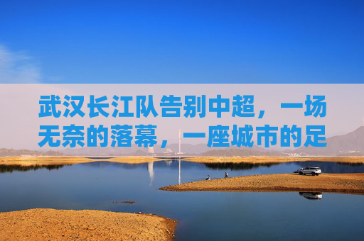 武汉长江队告别中超,一场无奈的落幕,一座城市的足球记忆,武汉长江队告别中超,一座城市的无奈足球记忆 武汉长江队告别中超,一场无奈的落幕,一座城市的足球记忆,武汉长江队告别中超,一座城市的无奈足球记忆