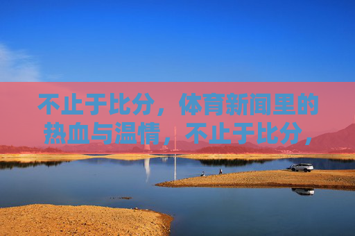 不止于比分,体育新闻里的热血与温情,不止于比分,体育新闻的热血与温情 不止于比分,体育新闻里的热血与温情,不止于比分,体育新闻的热血与温情