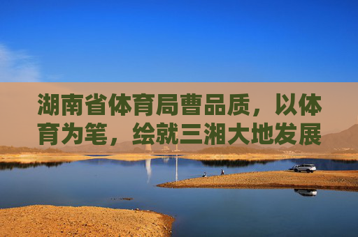 湖南省体育局曹品质,以体育为笔,绘就三湘大地发展新画卷,曹品质以体育为笔绘就三湘大地发展新画卷 湖南省体育局曹品质,以体育为笔,绘就三湘大地发展新画卷,曹品质以体育为笔绘就三湘大地发展新画卷