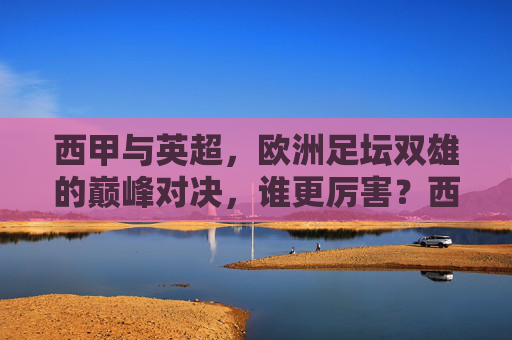 西甲与英超,欧洲足坛双雄的巅峰对决,谁更厉害?西甲VS英超,欧洲足坛双雄巅峰对决,谁更厉害? 西甲与英超,欧洲足坛双雄的巅峰对决,谁更厉害?西甲VS英超,欧洲足坛双雄巅峰对决,谁更厉害?