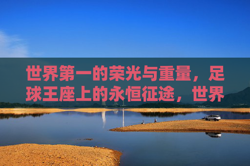 世界第一的荣光与重量,足球王座上的永恒征途,世界第一的荣光与重量,足球王座上的永恒征途 世界第一的荣光与重量,足球王座上的永恒征途,世界第一的荣光与重量,足球王座上的永恒征途