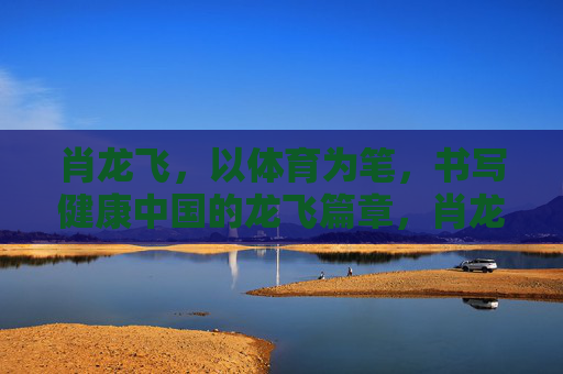 肖龙飞,以体育为笔,书写健康中国的龙飞篇章,肖龙飞,以体育为笔,书健康中国龙飞篇章 肖龙飞,以体育为笔,书写健康中国的龙飞篇章,肖龙飞,以体育为笔,书健康中国龙飞篇章