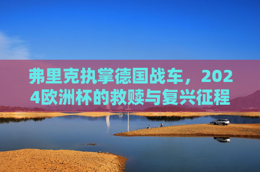 弗里克执掌德国战车,2024欧洲杯的救赎与复兴征程,德国战车2024欧洲杯,弗里克的救赎与复兴 弗里克执掌德国战车,2024欧洲杯的救赎与复兴征程,德国战车2024欧洲杯,弗里克的救赎与复兴