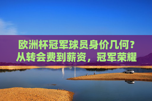 欧洲杯冠军球员身价几何?从转会费到薪资,冠军荣耀背后的市场密码,欧洲杯冠军球员身价揭秘,转会费、薪资与市场密码 欧洲杯冠军球员身价几何?从转会费到薪资,冠军荣耀背后的市场密码,欧洲杯冠军球员身价揭秘,转会费、薪资与市场密码