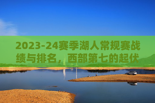 2023-24赛季湖人常规赛战绩与排名,西部第七的起伏与争存之路,2023-24赛季湖人,西部第七的起伏与争存之路 2023-24赛季湖人常规赛战绩与排名,西部第七的起伏与争存之路,2023-24赛季湖人,西部第七的起伏与争存之路