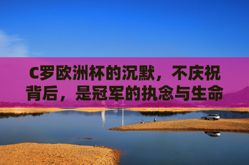 C罗欧洲杯的沉默,不庆祝背后,是冠军的执念与生命的回响,C罗欧洲杯沉默,冠军执念的生命回响 C罗欧洲杯的沉默,不庆祝背后,是冠军的执念与生命的回响,C罗欧洲杯沉默,冠军执念的生命回响
