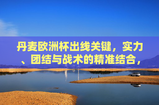 丹麦欧洲杯出线关键,实力、团结与战术的精准结合,丹麦欧洲杯出线,实力团结战术精准结合 丹麦欧洲杯出线关键,实力、团结与战术的精准结合,丹麦欧洲杯出线,实力团结战术精准结合